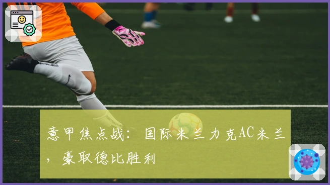 意甲焦点战：国际米兰力克AC米兰，豪取德比胜利