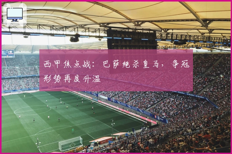 西甲焦点战：巴萨绝杀皇马，争冠形势再度升温