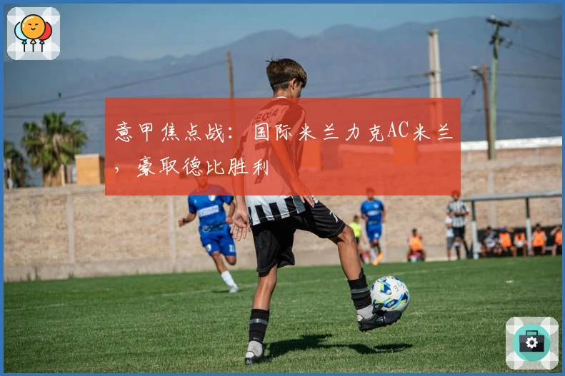 意甲焦点战：国际米兰力克AC米兰，豪取德比胜利