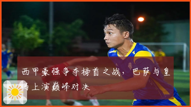 西甲豪强争夺榜首之战，巴萨与皇马上演巅峰对决