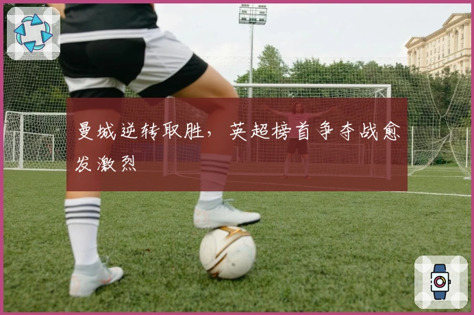 曼城逆转取胜，英超榜首争夺战愈发激烈