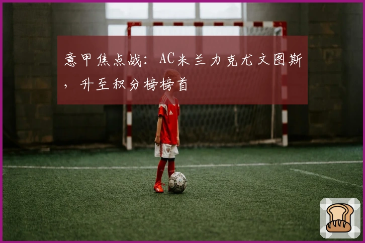 意甲焦点战：AC米兰力克尤文图斯，升至积分榜榜首