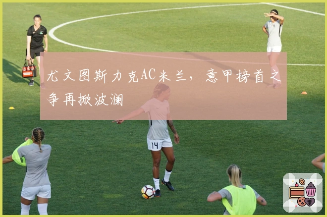 尤文图斯力克AC米兰，意甲榜首之争再掀波澜