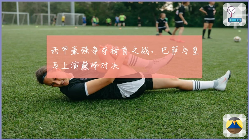 西甲豪强争夺榜首之战,巴萨与皇马上演巅峰对决