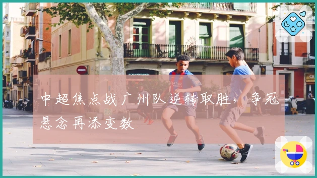 中超焦点战广州队逆转取胜，争冠悬念再添变数